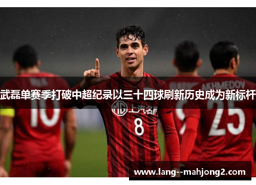 武磊单赛季打破中超纪录以三十四球刷新历史成为新标杆